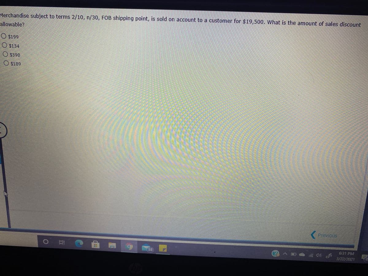 Merchandise subject to terms 2/10, n/30, FOB shipping point, is sold on account to a customer for $19,500. What is the amount of sales discount
allowable?
O $134
O S390
O s189
Previous
6:31 PM
38)
3/22/2021

