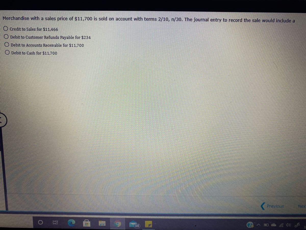 Merchandise with a sales price of $11,700 is sold on account with terms 2/10, n/30. The journal entry to record the sale would include a
O Credit to Sales for $11466
O Debit to Customer Refunds Payable for $234
O Debit to Accounts Recevable for $11,700
O Debit to Cash for $11,700
Previous
Nex
一日一
