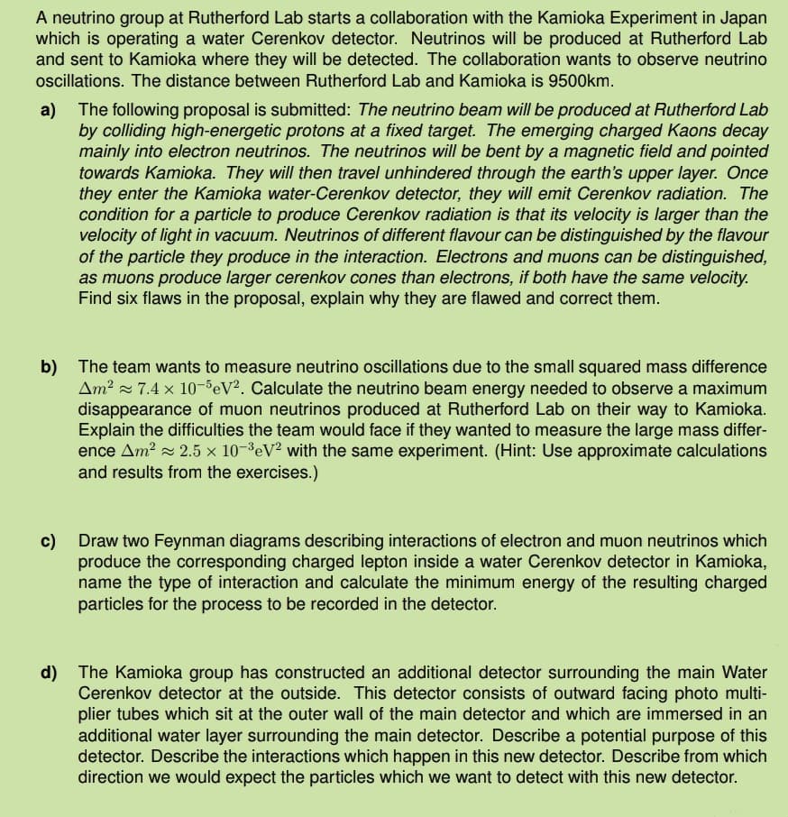 A neutrino group at Rutherford Lab starts a collaboration with the Kamioka Experiment in Japan
which is operating a water Cerenkov detector. Neutrinos will be produced at Rutherford Lab
and sent to Kamioka where they will be detected. The collaboration wants to observe neutrino
oscillations. The distance between Rutherford Lab and Kamioka is 9500km.
a) The following proposal is submitted: The neutrino beam will be produced at Rutherford Lab
by colliding high-energetic protons at a fixed target. The emerging charged Kaons decay
mainly into electron neutrinos. The neutrinos will be bent by a magnetic field and pointed
towards Kamioka. They will then travel unhindered through the earth's upper layer. Once
they enter the Kamioka water-Cerenkov detector, they will emit Cerenkov radiation. The
condition for a particle to produce Cerenkov radiation is that its velocity is larger than the
velocity of light in vacuum. Neutrinos of different flavour can be distinguished by the flavour
of the particle they produce in the interaction. Electrons and muons can be distinguished,
as muons produce larger cerenkov cones than electrons, if both have the same velocity.
Find six flaws in the proposal, explain why they are flawed and correct them.
b) The team wants to measure neutrino oscillations due to the small squared mass difference
Am² 7.4 x 10-5 eV2. Calculate the neutrino beam energy needed to observe a maximum
disappearance of muon neutrinos produced at Rutherford Lab on their way to Kamioka.
Explain the difficulties the team would face if they wanted to measure the large mass differ-
ence Am² 2.5 x 10-3 eV2 with the same experiment. (Hint: Use approximate calculations
and results from the exercises.)
c) Draw two Feynman diagrams describing interactions of electron and muon neutrinos which
produce the corresponding charged lepton inside a water Cerenkov detector in Kamioka,
name the type of interaction and calculate the minimum energy of the resulting charged
particles for the process to be recorded in the detector.
d) The Kamioka group has constructed an additional detector surrounding the main Water
Cerenkov detector at the outside. This detector consists of outward facing photo multi-
plier tubes which sit at the outer wall of the main detector and which are immersed in an
additional water layer surrounding the main detector. Describe a potential purpose of this
detector. Describe the interactions which happen in this new detector. Describe from which
direction we would expect the particles which we want to detect with this new detector.