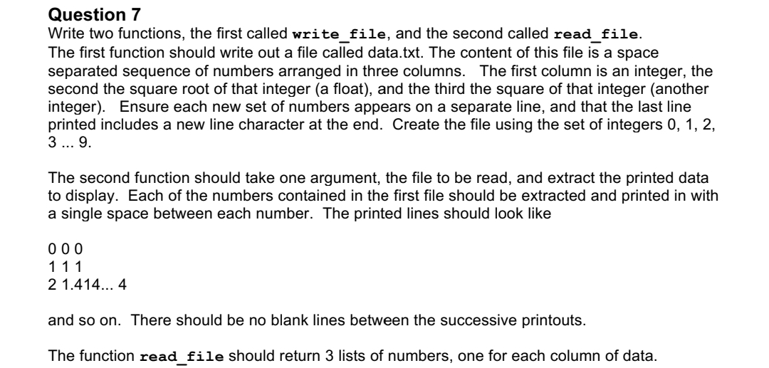 Question 7
Write two functions, the first called write_file, and the second called read_file.
The first function should write out a file called data.txt. The content of this file is a space
separated sequence of numbers arranged in three columns. The first column is an integer, the
second the square root of that integer (a float), and the third the square of that integer (another
integer). Ensure each new set of numbers appears on a separate line, and that the last line
printed includes a new line character at the end. Create the file using the set of integers 0, 1, 2,
3 ... 9.
The second function should take one argument, the file to be read, and extract the printed data
to display. Each of the numbers contained in the first file should be extracted and printed in with
a single space between each number. The printed lines should look like
000
111
2 1.414... 4
and so on. There should be no blank lines between the successive printouts.
The function read file should return lists of numbers, one for each column of data.