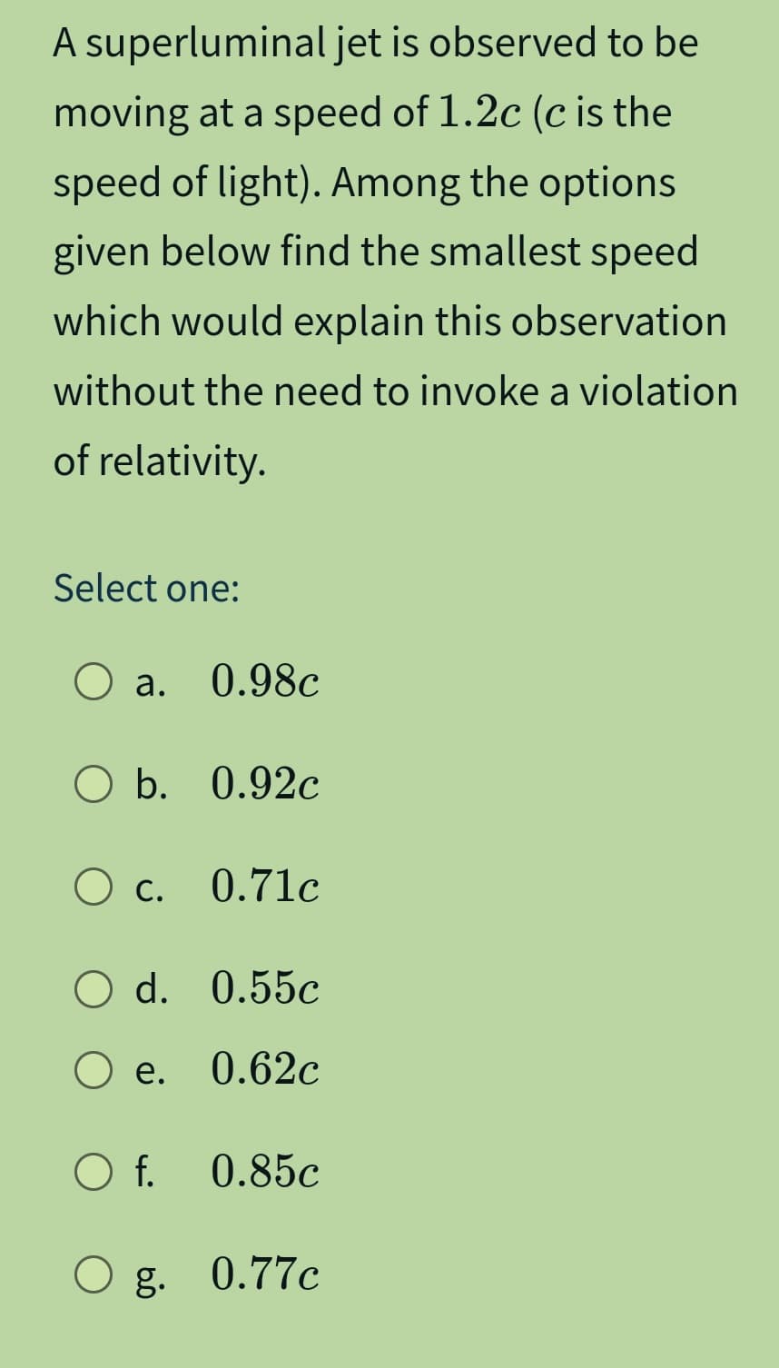 A superluminal jet is observed to be
moving at a speed of 1.2c (c is the
speed of light). Among the options
given below find the smallest speed
which would explain this observation
without the need to invoke a violation
of relativity.
Select one:
a. 0.98c
○ a.
○ b. 0.92c
○ c. 0.71c
О
○ d. 0.55c
○ e.
0.62c
○ f. 0.85c
Og. 0.77c