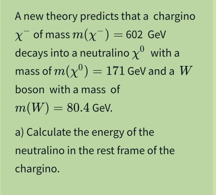 A new theory predicts that a chargino
x of mass m (x¯) = 602 GeV
decays into a neutralino X with a
mass of m(x) = 171 GeV and a W
boson with a mass of
m(W) = 80.4 GeV.
a) Calculate the energy of the
neutralino in the rest frame of the
chargino.