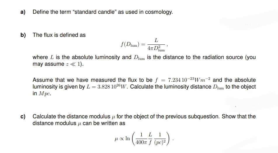 a) Define the term "standard candle" as used in cosmology.
b) The flux is defined as
L
f(Dlum)
4TD²
where L is the absolute luminosity and Dum is the distance to the radiation source (you
may assume z << 1).
=
Assume that we have measured the flux to be f = 7.234 10-23Wm-2 and the absolute
luminosity is given by L = 3.828 1026 W. Calculate the luminosity distance Dum to the object
in Mpc.
c) Calculate the distance modulus for the object of the previous subquestion. Show that the
fl
distance modulus u can be written as
μαln
< In
1 L 1
400m f (pc)²,