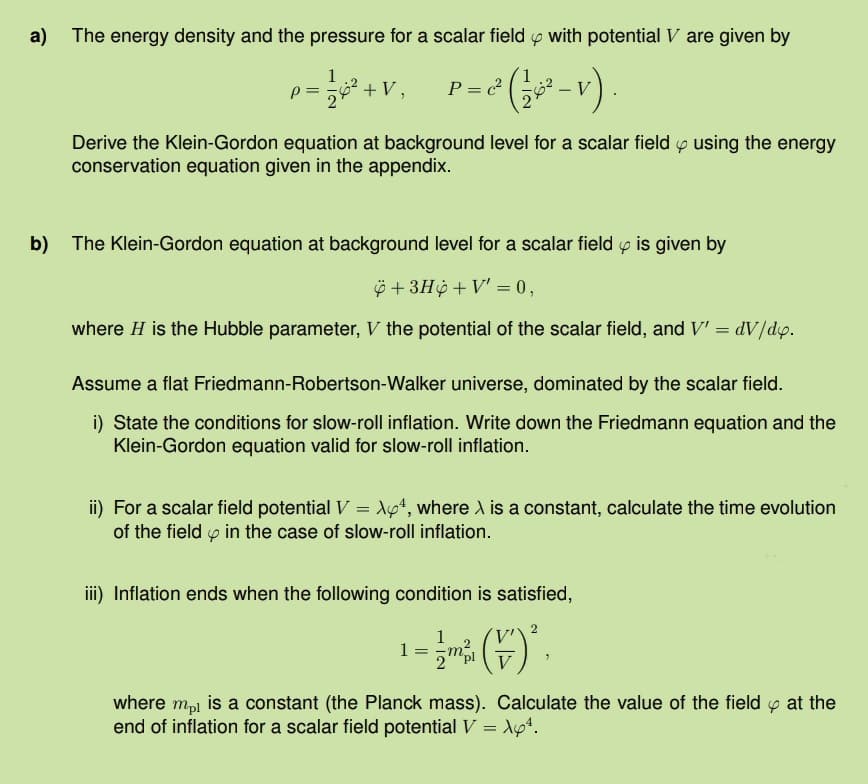 a)
The energy density and the pressure for a scalar field with potential V are given by
c²
P = √1²+V P = (1²-V)
= 2² (3½ 60² - v).
Derive the Klein-Gordon equation at background level for a scalar field using the energy
conservation equation given in the appendix.
b) The Klein-Gordon equation at background level for a scalar field is given by
+3H+V' = 0,
where H is the Hubble parameter, V the potential of the scalar field, and V' =
dV/dx.
Assume a flat Friedmann-Robertson-Walker universe, dominated by the scalar field.
i) State the conditions for slow-roll inflation. Write down the Friedmann equation and the
Klein-Gordon equation valid for slow-roll inflation.
ii) For a scalar field potential V = X64, where X is a constant, calculate the time evolution
of the field in the case of slow-roll inflation.
iii) Inflation ends when the following condition is satisfied,
1 =
V
2
where mpl is a constant (the Planck mass). Calculate the value of the field at the
end of inflation for a scalar field potential V = X64.