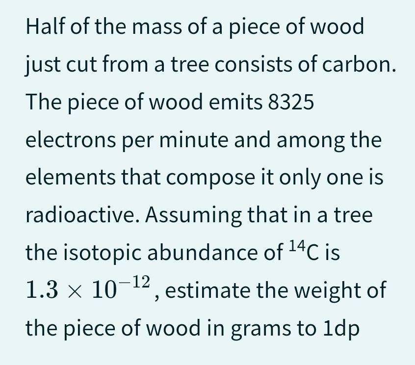 Half of the mass of a piece of wood
just cut from a tree consists of carbon.
The piece of wood emits 8325
electrons per minute and among the
elements that compose it only one is
radioactive. Assuming that in a tree
the isotopic abundance of ¹4C is
1.3 × 10-¹2, estimate the weight of
the piece of wood in grams to 1dp