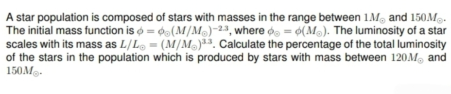 A star population is composed of stars with masses in the range between 1M and 150M.
The initial mass function is = (M/M)-2.3, where = (Mo). The luminosity of a star
scales with its mass as L/L = (M/M) 3.3. Calculate the percentage of the total luminosity
of the stars in the population which is produced by stars with mass between 120M and
150M.