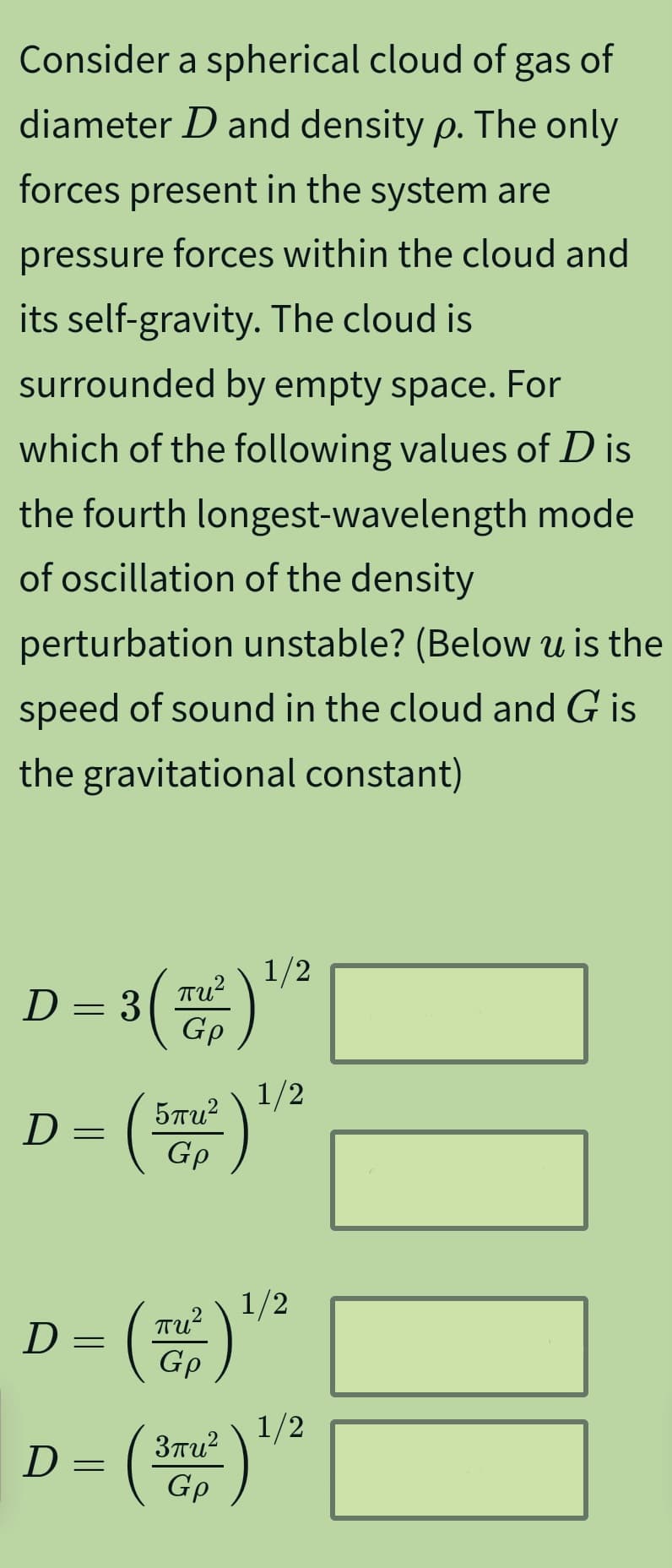 Consider a spherical cloud of gas of
diameter D and density p. The only
forces present in the system are
pressure forces within the cloud and
its self-gravity. The cloud is
surrounded by empty space. For
which of the following values of D is
the fourth longest-wavelength mode
of oscillation of the density
perturbation unstable? (Below u is the
speed of sound in the cloud and G is
the gravitational constant)
D
= 3 (
D =
(2) ਬ
(
5πu²
Gp
2
1/2
1/2
1/2
D
=
D =
(·
πυ
Gp
1/2
3пи²
Gp