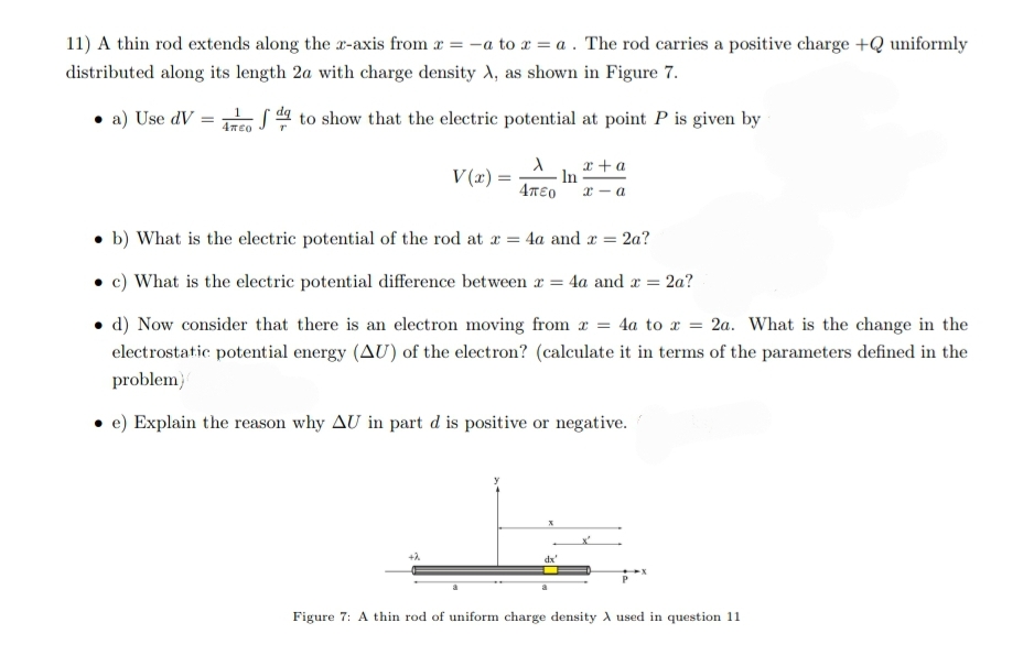 11) A thin rod extends along the -axis from r = -a to x = a . The rod carries a positive charge +Q uniformly
distributed along its length 2a with charge density A, as shown in Figure 7.
• a) Use dV =
S to show that the electric potential at point P is given by
x +a
In
x - a
V(x) =
4T€0
• b) What is the electric potential of the rod at x = 4a and r = 2a?
c) What is the electric potential difference between x = 4a and x =
• d) Now consider that there is an electron moving from a = 4a to x = 2a. What is the change in the
electrostatic potential energy (AU) of the electron? (calculate it in terms of the parameters defined in the
problem}
e) Explain the reason why AU in part d is positive or negative.
dx'
a
Figure 7: A thin rod of uniform charge density A used in question 11
