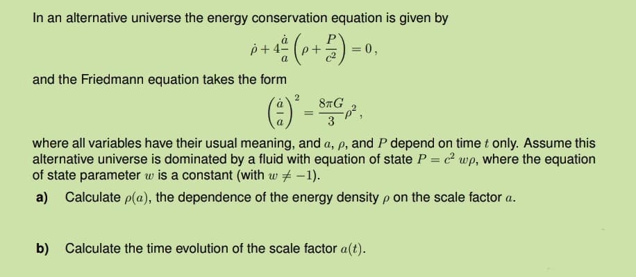 In an alternative universe the energy conservation equation is given by
p+4-
+
= 0,
a
c2
and the Friedmann equation takes the form
2
a
8πG
=
p²,
3
where all variables have their usual meaning, and a, p, and P depend on time t only. Assume this
alternative universe is dominated by a fluid with equation of state P = c² wp, where the equation
of state parameter w is a constant (with w -1).
a)
Calculate p(a), the dependence of the energy density p on the scale factor a.
b) Calculate the time evolution of the scale factor a(t).