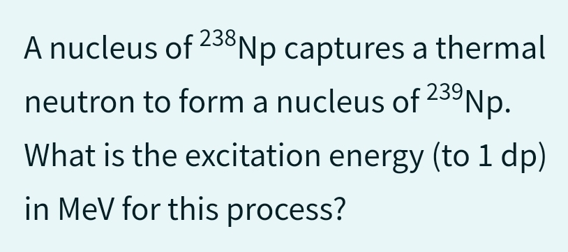 A nucleus of 238 Np captures a thermal
neutron to form a nucleus of 23⁹Np.
What is the excitation energy (to 1 dp)
in MeV for this process?