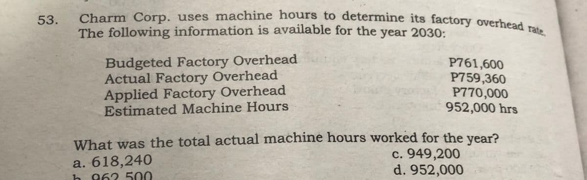 53.
Charm Corp. uses machine hours to determine its factory overhead rate.
The following information is available for the year 2030:
Budgeted Factory Overhead
Actual Factory Overhead
Applied Factory Overhead
Estimated Machine Hours
P761,600
P759,360
P770,000
952,000 hrs
What was the total actual machine hours worked for the year?
c. 949,200
d. 952,000
a. 618,240
h 962.500