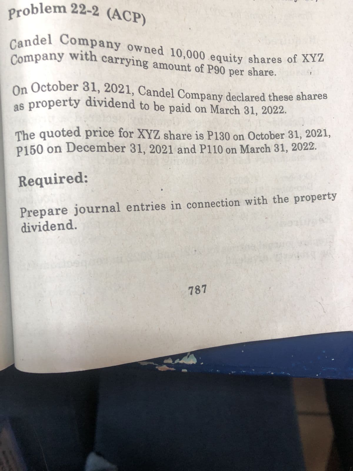 Problem 22-2 (ACP)
Candel Company owned 10,000 equity shares of XYZ
Company with carrying amount of P90 per share.
On October 31, 2021, Candel Company declared these shares
as property dividend to be paid on March 31, 2022.
The quoted price for XYZ share is P130 on October 31, 2021,
P150 on December 31, 2021 and P110 on March 31, 2022.
Required:
Prepare journal entries in connection with the property
dividend.
787