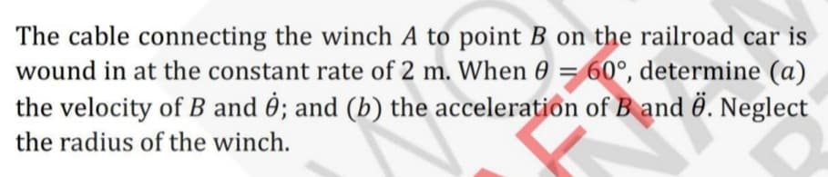 The cable connecting the winch A to point B on the railroad car is
wound in at the constant rate of 2 m. When 0 = 60°, determine (a)
the velocity of B and ; and (b) the acceleration of B and . Neglect
the radius of the winch.
