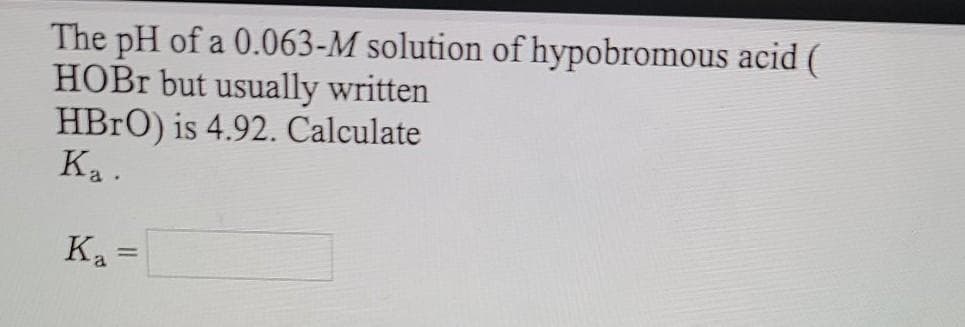 The pH of a 0.063-M solution of hypobromous acid (
HOBR but usually written
HBRO) is 4.92. Calculate
Ka .
K =
