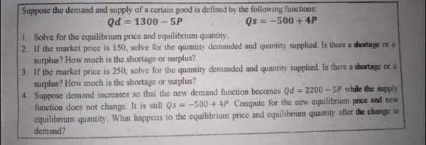 Suppose the demand and supply of a certain good is defined by the following functions:
Qd = 1300 – 5P
Qs = -500 + 4P
!3!
1. Solve for the equilibrium price and equilibrium quantity.
2 If the market price is 150, solve for the quantity demanded and quantity supplied. Is there a shortage or a
surplus? How much is the shortage or surplus?
3. If the market price is 250, solve for the quantity demanded and quantity supplied is there a thortage or a
surplus? How much is the shortage or surplus?
4 Suppose demand increases so thai the new demand function becomes Qd = 2200 - SP while the supply
function does not change. It is still Qs = -500 +4P. Compute for the aew cquilibrium price and new
equilibrium quantity. Whai happens to the equilibrium price and equilibrium quantity afler the change in
demand?
