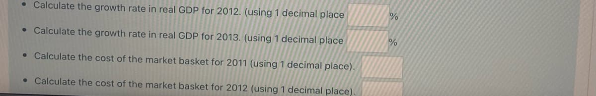 • Calculate the growth rate in real GDP for 2012. (using 1 decimal place
• Calculate the growth rate in real GDP for 2013. (using 1 decimal place
• Calculate the cost of the market basket for 2011 (using 1 decimal place).
• Calculate the cost of the market basket for 2012 (using 1 decimal place).
%
%