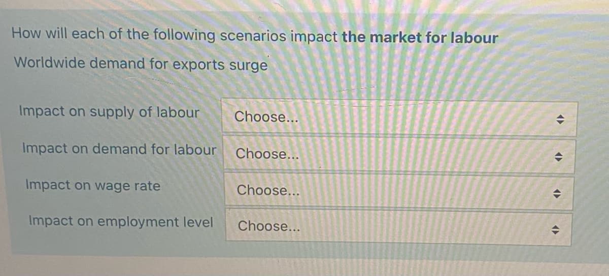 How will each of the following scenarios impact the market for labour
Worldwide demand for exports surge
Impact on supply of labour
Impact on demand for labour
Impact on wage rate
Impact on employment level
Choose...
Choose...
Choose...
Choose...
<>
<>
(▶
>