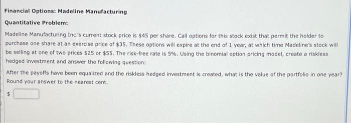 Financial Options: Madeline Manufacturing
Quantitative Problem:
Madeline Manufacturing Inc's current stock price is $45 per share. Call options for this stock exist that permit the holder to
purchase one share at an exercise price of $35. These options will expire at the end of 1 year, at which time Madeline's stock will
be selling at one of two prices $25 or $55. The risk-free rate is 5%. Using the binomial option pricing model, create a riskless
hedged investment and answer the following question:
After the payoffs have been equalized and the riskless hedged investment is created, what is the value of the portfolo in one year?
Round your answer to the nearest cent.
24
