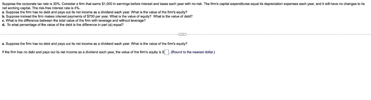 Suppose the corporate tax rate is 30%. Consider a firm that earns $1,000 in earnings before interest and taxes each year with no risk. The firm's capital expenditures equal its depreciation expenses each year, and it will have no changes to its
net working capital. The risk-free interest rate is 4%.
a. Suppose the firm has no debt and pays out its net income as a dividend each year. What is the value of the firm's equity?
b. Suppose instead the firm makes interest payments of $700 per year. What is the value of equity? What is the value of debt?
c. What is the difference between the total value of the fim with leverage and without leverage?
d. To what percentage of the value of the debt is the difference in part (c) equal?
a. Suppose the firm has no debt and pays out its net income as a dividend each year. What is the value of the firm's equity?
If the firm has no debt and pays out its net income as a dividend each year, the value of the firm's equity is $. (Round to the nearest dollar.)
