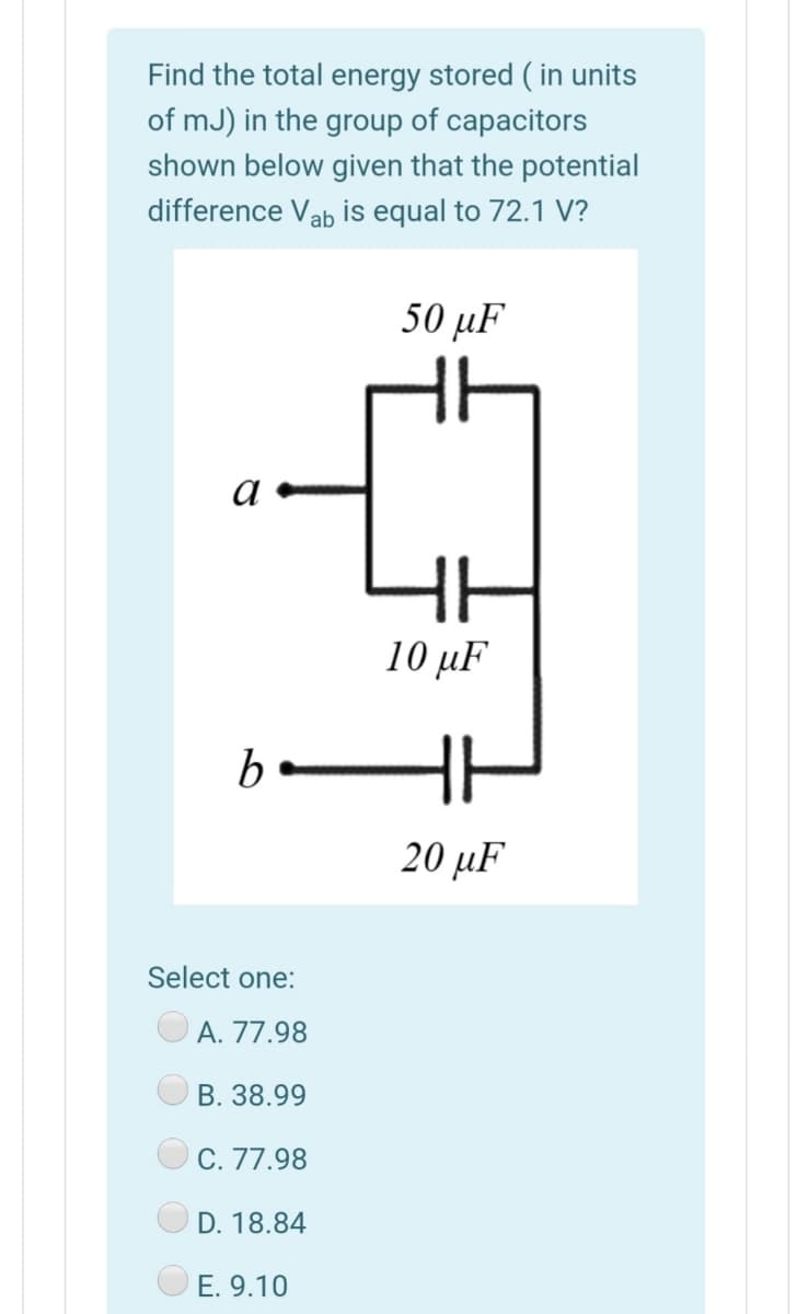 Find the total energy stored ( in units
of mJ) in the group of capacitors
shown below given that the potential
difference Vab is equal to 72.1 V?
50 µF
a
10 μF
bo
20 μF
Select one:
A. 77.98
В. 38.99
C. 77.98
D. 18.84
E. 9.10
