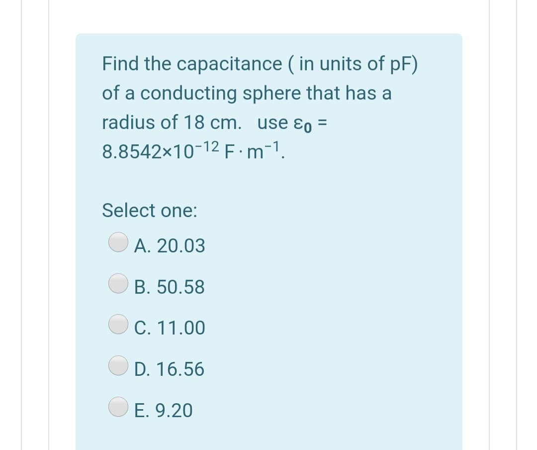 Find the capacitance ( in units of pF)
of a conducting sphere that has a
radius of 18 cm. use ɛo =
8.8542x10-12E•M-1.
Select one:
A. 20.03
B. 50.58
C. 11.00
D. 16.56
E. 9.20
