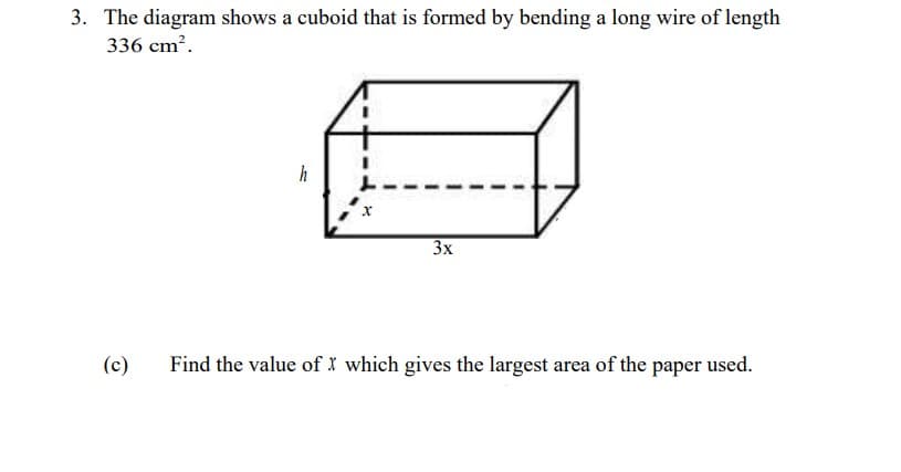 3. The diagram shows a cuboid that is formed by bending a long wire of length
336 cm?.
h
3x
(c)
Find the value of I which gives the largest area of the paper used.
