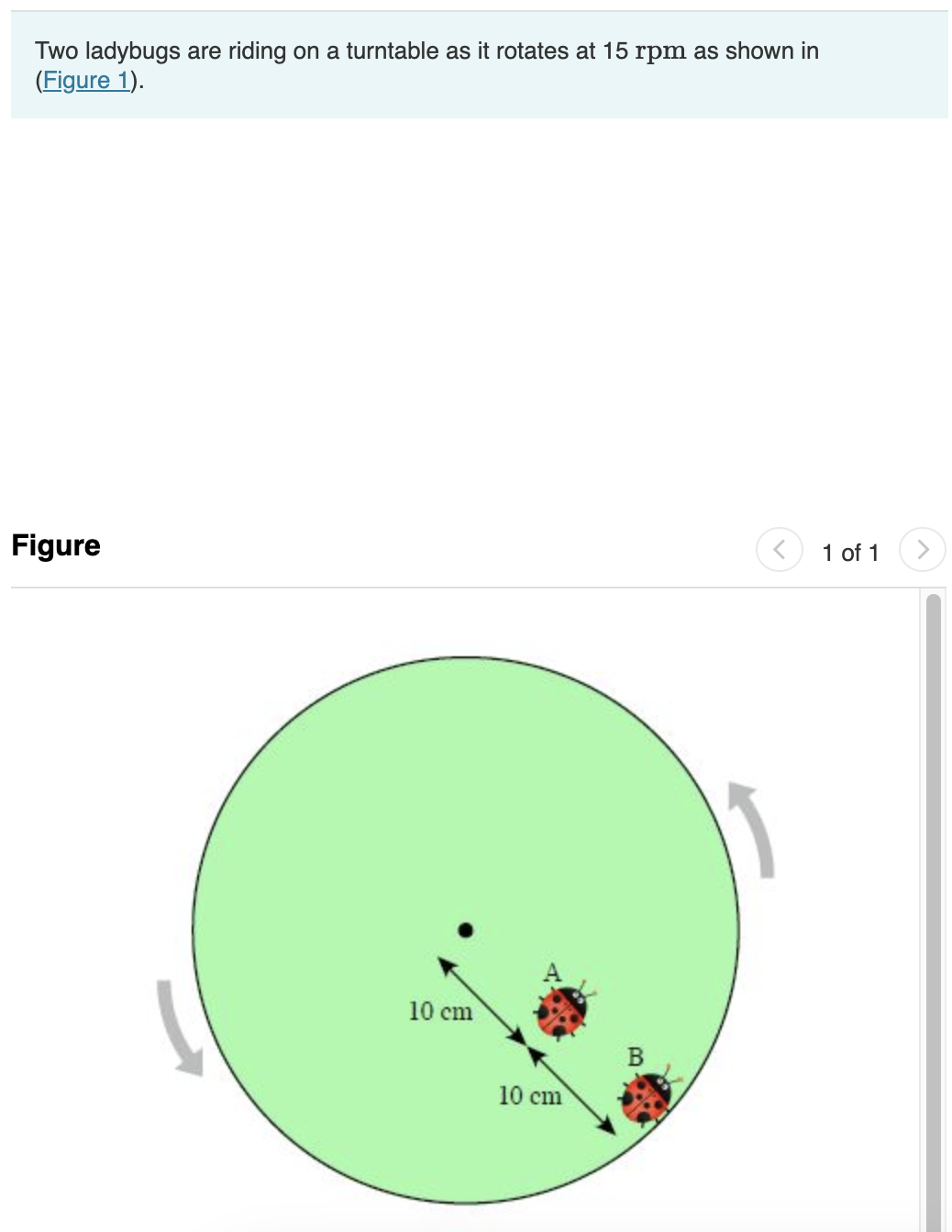 Two ladybugs are riding on a turntable as it rotates at 15 rpm as shown in
(Figure 1).
Figure
10 cm
10 cm
B
1 of 1