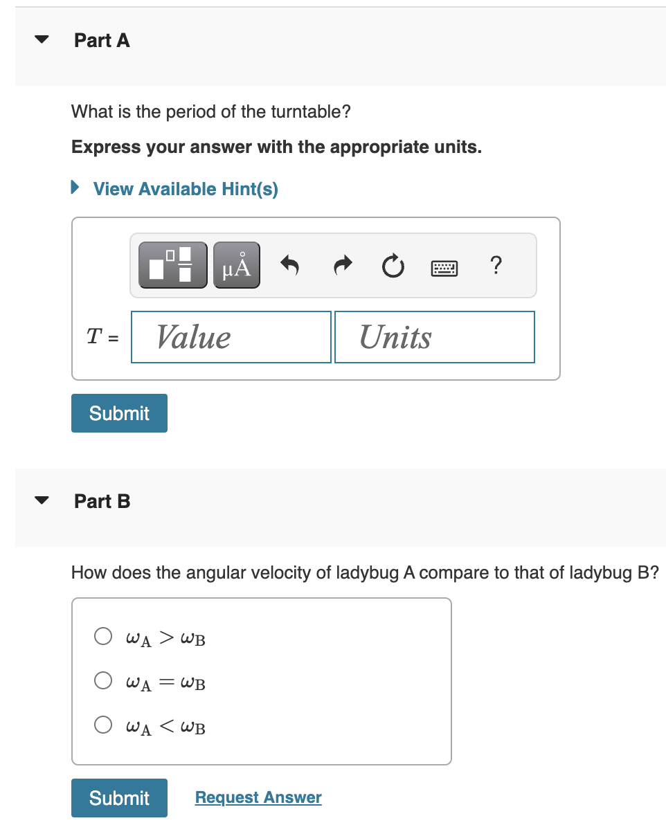 Part A
What is the period of the turntable?
Express your answer with the appropriate units.
► View Available Hint(s)
T =
Submit
Part B
μA
Value
WA > WB
O WA = WB
O WA < WB
Submit
How does the angular velocity of ladybug A compare to that of ladybug B?
Units
Request Answer
wwww ?