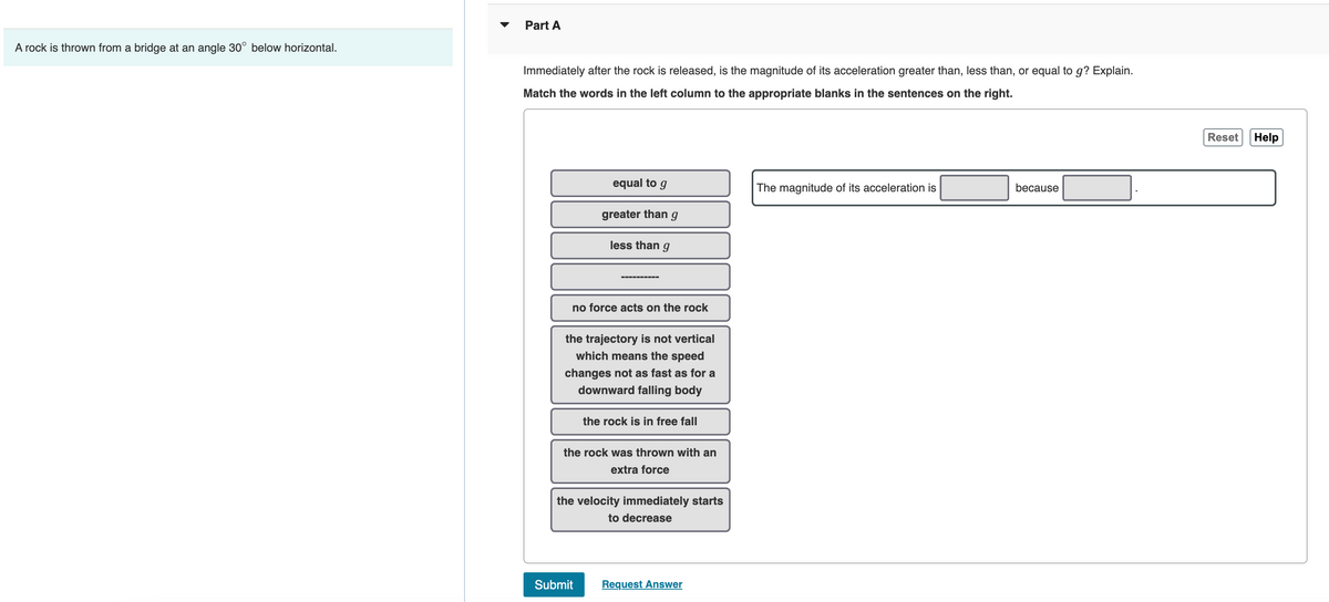 A rock is thrown from a bridge at an angle 30° below horizontal.
Part A
Immediately after the rock is released, is the magnitude of its acceleration greater than, less than, or equal to g? Explain.
Match the words in the left column to the appropriate blanks in the sentences on the right.
equal to g
greater than
less than g
‒‒‒‒‒‒‒‒‒‒
Submit
g
no force acts on the rock
the trajectory is not vertical
which means the speed
changes not as fast as for a
downward falling body
the rock is in free fall
the rock was thrown with an
extra force
the velocity immediately starts
to decrease
Request Answer
The magnitude of its acceleration is
because
Reset Help