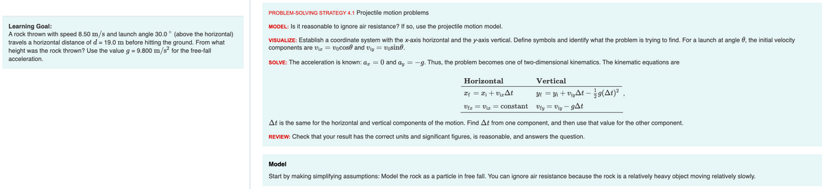 Learning Goal:
A rock thrown with speed 8.50 m/s and launch angle 30.0° (above the horizontal)
travels a horizontal distance of d = 19.0 m before hitting the ground. From what
height was the rock thrown? Use the value g = 9.800 m/s² for the free-fall
acceleration.
PROBLEM-SOLVING STRATEGY 4.1 Projectile motion problems
MODEL: Is it reasonable to ignore air resistance? If so, use the projectile motion model.
VISUALIZE: Establish a coordinate system with the x-axis horizontal and the y-axis vertical. Define symbols and identify what the problem is trying to find. For a launch at angle, the initial velocity
components are vix vocos and viy vosine.
=
=
SOLVE: The acceleration is known: ax
=
0 and ay
= -g. Thus, the problem becomes one of two-dimensional kinematics. The kinematic equations are
Horizontal
xf = X₁ + Vix At
Vfx
= Vix = constant
Vertical
Yf = Yi + Viyt - 19(At) ²,
=
Vfy Viy - gat
At is the same for the horizontal and vertical components of the motion. Find At from one component, and then use that value for the other component.
REVIEW: Check that your result has the correct units and significant figures, is reasonable, and answers the question.
Model
Start by making simplifying assumptions: Model the rock as a particle in free fall. You can ignore air resistance because the rock is a relatively heavy object moving relatively slowly.