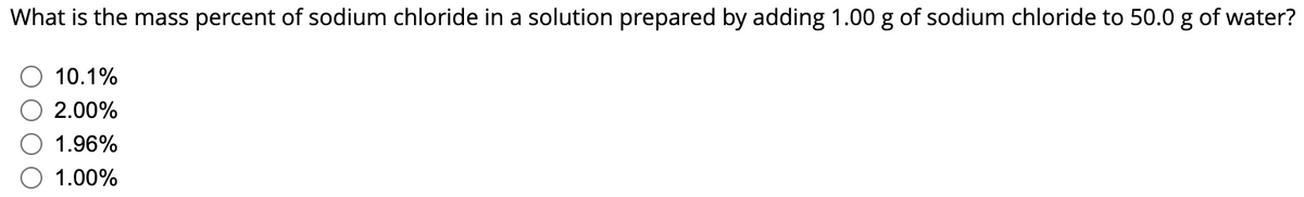 What is the mass percent of sodium chloride in a solution prepared by adding 1.00 g of sodium chloride to 50.0 g of water?
10.1%
2.00%
1.96%
1.00%