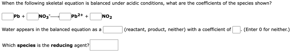 When the following skeletal equation is balanced under acidic conditions, what are the coefficients of the species shown?
Pb²+ +
Pb +
NO3-
Water appears in the balanced equation as a
Which species is the reducing agent?
NO₂
(reactant, product, neither) with a coefficient of
(Enter 0 for neither.)