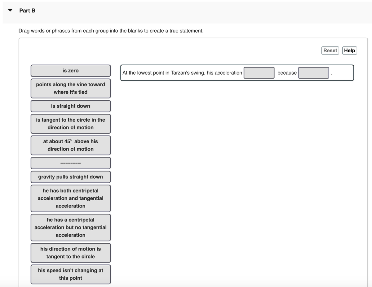 Part B
Drag words or phrases from each group into the blanks to create a true statement.
is zero
points along the vine toward
where it's tied
is straight down
is tangent to the circle in the
direction of motion
at about 45° above his
direction of motion
‒‒‒‒‒‒‒‒‒‒‒‒
gravity pulls straight down
he has both centripetal
acceleration and tangential
acceleration
he has a centripetal
acceleration but no tangential
acceleration
his direction of motion is
tangent to the circle
his speed isn't changing at
this point
At the lowest point in Tarzan's swing, his acceleration
because
Reset
Help