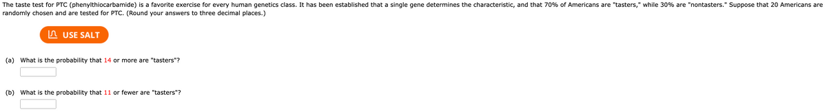 The taste test for PTC (phenylthiocarbamide) is a favorite exercise for every human genetics class. It has been established that a single gene determines the characteristic, and that 70% of Americans are "tasters," while 30% are "nontasters." Suppose that 20 Americans are
randomly chosen and are tested for PTC. (Round your answers to three decimal places.)
USE SALT
(a) What is the probability that 14 or more are "tasters"?
(b) What is the probability that 11 or fewer are "tasters"?