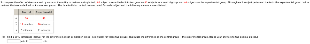 To compare the effect of stress caused by noise on the ability to perform a simple task, 82 subjects were divided into two groups-36 subjects as a control group, and 46 subjects as the experimental group. Although each subject performed the task, the experimental group had to
perform the task while loud rock music was played. The time to finish the task was recorded for each subject and the following summary was obtained.
n
X
S
Control
36
19 minutes
5 minutes
Experimental
46
26 minutes
11 minutes
(a) Find a 99% confidence interval for the difference in mean completion times (in minutes) for these two groups. (Calculate the difference as the control group
min
min to
-
the experimental group. Round your answers to two decimal places.)