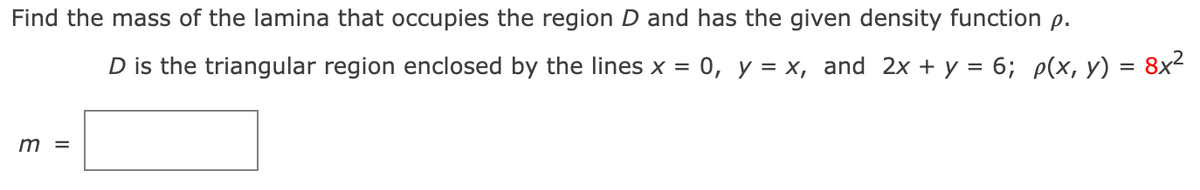 ### Problem Statement:

**Find the mass of the lamina that occupies the region \( D \) and has the given density function \( \rho \).**

Region \( D \) is defined as the triangular region enclosed by the lines \( x = 0 \), \( y = x \), and \( 2x + y = 6 \). The density function is given by:

\[ \rho(x, y) = 8x^2 \]

### Solution:

To determine the mass \( m \) of the lamina, we need to integrate the density function over the region \( D \).

### Steps to Calculate the Mass:

1. **Define the Region \( D \):**
   The region \( D \) is the triangular region enclosed by the lines \( x = 0 \), \( y = x \), and \( 2x + y = 6 \).
   
2. **Set up the Integral:**
   To find the total mass \( m \), we use the double integral of the density function over the region \( D \):
   
   \[ m = \iint_D \rho(x, y) \, dA \]

### Explanation of the Integral:

The bounds for the integral need to be determined based on the lines that form the triangular region:

- For \( x = 0 \) to line \( 2x + y = 6 \):
  \[
  y = 6 - 2x
  \]
- For each \( x \), \( y \) ranges from \( x \) to \( 6 - 2x \).

Therefore, the integral for mass \( m \) can be set up as:

\[ m = \int_{0}^{3} \int_{x}^{6 - 2x} 8x^2 \, dy \, dx \]

Where:
- The outer integral (\( dx \)) ranges from 0 to 3 because \( x \) ranges from 0 (where \( x = 0 \) line) to 3 (where \( x = 3 \) line intersects \( 2x + y = 6 \)).

- The inner integral (\( dy \)) ranges from \( y = x \) to \( y = 6 - 2x \).

By solving this integral, we obtain the mass \( m \) of the lamina. 

\[
m = \int_{0