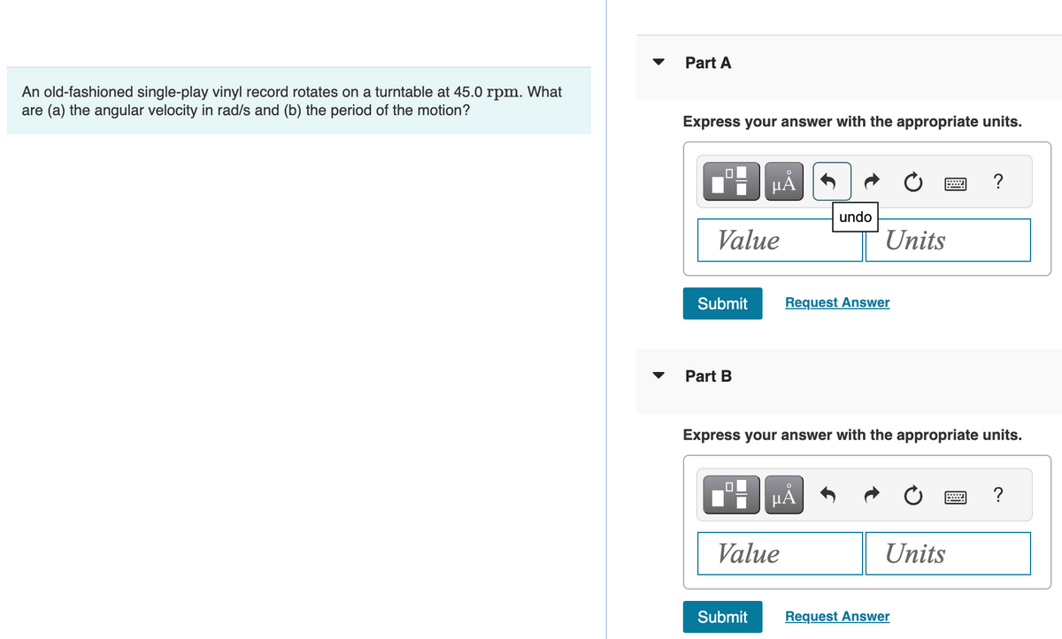 An old-fashioned single-play vinyl record rotates on a turntable at 45.0 rpm. What
are (a) the angular velocity in rad/s and (b) the period of the motion?
Part A
Express your answer with the appropriate units.
Value
Submit
Part B
O
μA
Submit
Value
undo
μÃ
Units
Request Answer
Express your answer with the appropriate units.
Units
?
Request Answer
?