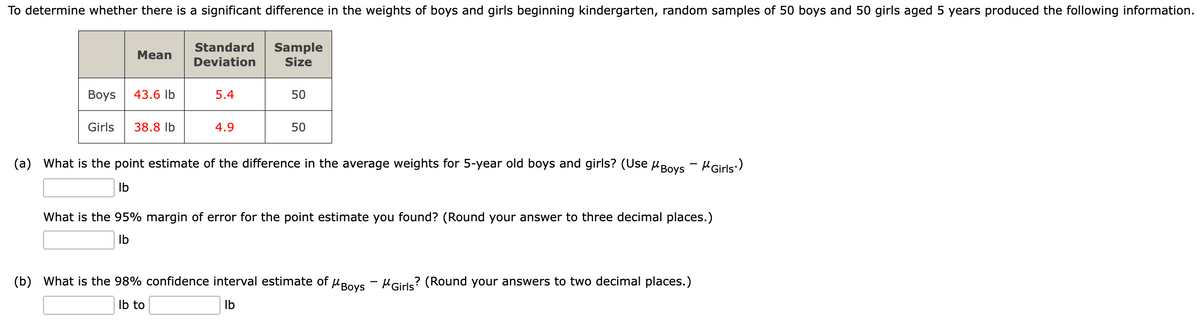 To determine whether there is a significant difference in the weights of boys and girls beginning kindergarten, random samples of 50 boys and 50 girls aged 5 years produced the following information.
Mean
Boys 43.6 lb
Girls
38.8 lb
Standard
Deviation
5.4
4.9
Sample
Size
50
50
(a) What is the point estimate of the difference in the average weights for 5-year old boys and girls? (Use Boys - Girls)
lb
What is the 95% margin of error for the point estimate you found? (Round your answer to three decimal places.)
lb
(b) What is the 98% confidence interval estimate of Boys Girls? (Round your answers to two decimal places.)
lb to
lb