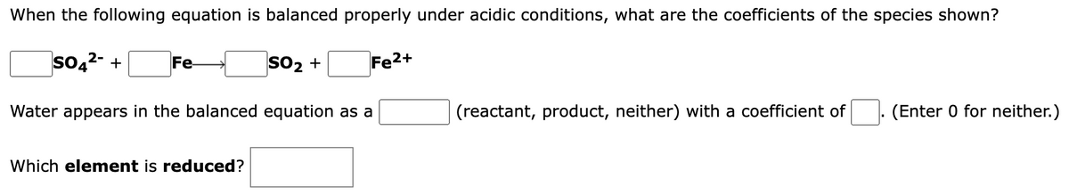 When the following equation is balanced properly under acidic conditions, what are the coefficients of the species shown?
SO4²- + Fe-
Fe²+
SO₂ +
Water appears in the balanced equation as a
Which element is reduced?
(reactant, product, neither) with a coefficient of (Enter 0 for neither.)