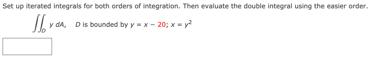 Set up iterated integrals for both orders of integration. Then evaluate the double integral using the easier order.
y dA,
D is bounded by y = x – 20; x = y²
