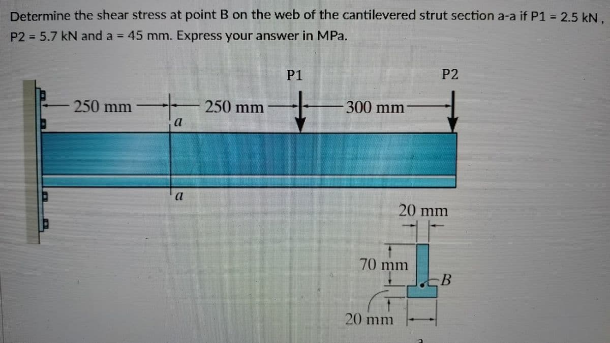 Determine the shear stress at point B on the web of the cantilevered strut section a-a if P1 = 2.5 kN,
P2 = 5.7 kN and a = 45 mm. Express your answer in MPa.
P1
P2
250 mm
250 mm
300 mm
a
20 mm
70 mm
20 mm
B