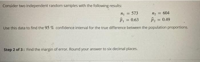 Consider two independent random samples with the following results:
n, = 573
P = 0.63
%3D
n2 = 604
%3D
= 0.49
Use this data to find the 95 % confidence interval for the true difference between the population proportions.
Step 2 of 3: Find the margin of error. Round your answer to six decimal places.
