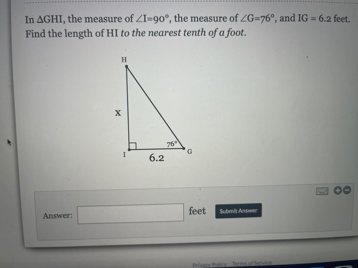 In AGHI, the measure of ZI=90°, the measure of ZG=76°, and IG = 6.2 feet.
Find the length of HI to the nearest tenth of a foot.
%3D
H.
760
6.2
Answer:
feet
Submit Answer
Privacy Policy Terms of Service
