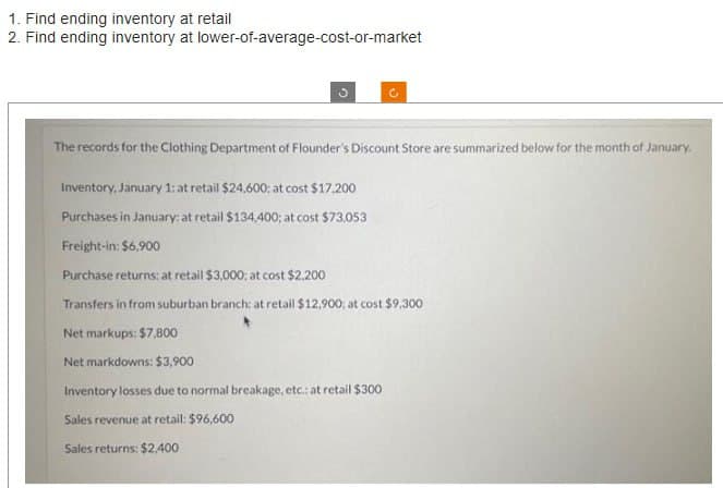 1. Find ending inventory at retail
2. Find ending inventory at lower-of-average-cost-or-market
The records for the Clothing Department of Flounder's Discount Store are summarized below for the month of January.
Inventory, January 1: at retail $24,600; at cost $17,200
Purchases in January: at retail $134,400; at cost $73,053
Freight-in: $6,900
Purchase returns: at retail $3,000; at cost $2,200
Transfers in from suburban branch: at retail $12,900; at cost $9,300
Net markups: $7,800
Net markdowns: $3,900
Inventory losses due to normal breakage, etc.: at retail $300
Sales revenue at retail: $96,600
Sales returns: $2,400