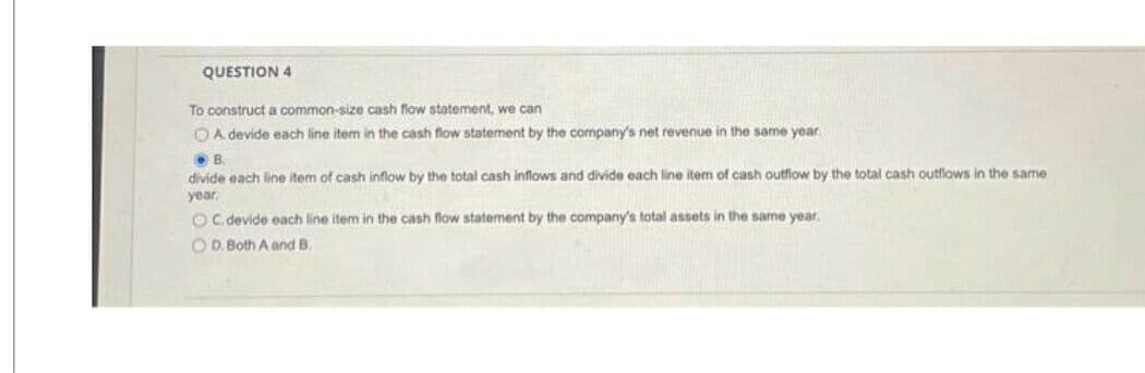 QUESTION 4
To construct a common-size cash flow statement, we can
OA. devide each line item in the cash flow statement by the company's net revenue in the same year.
B.
divide each line item of cash inflow by the total cash inflows and divide each line item of cash outflow by the total cash outflows in the same
year.
OC. devide each line item in the cash flow statement by the company's total assets in the same year.
OD. Both A and B.