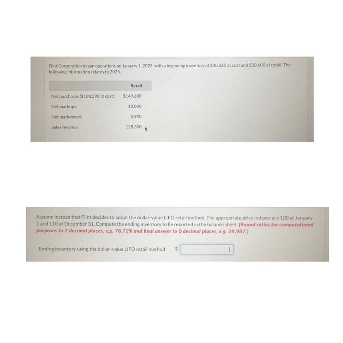 Flint Corporation began operations on January 1, 2025, with a beginning inventory of $30,360 at cost and $50,600 at retail. The
following information relates to 2025.
Net purchases ($108,290 at cost)
Net markups
Net markdowns
Sales revenue
Retail
$149,600
10,000
4,900
128,300
*
Assume instead that Flint decides to adopt the dollar-value LIFO retail method. The appropriate price indexes are 100 at January
1 and 110 at December 31. Compute the ending inventory to be reported in the balance sheet. (Round ratios for computational
purposes to 2 decimal places, e.g. 78.72% and final answer to 0 decimal places, e.g. 28,987.)
Ending inventory using the dollar-value LIFO retail method $
1