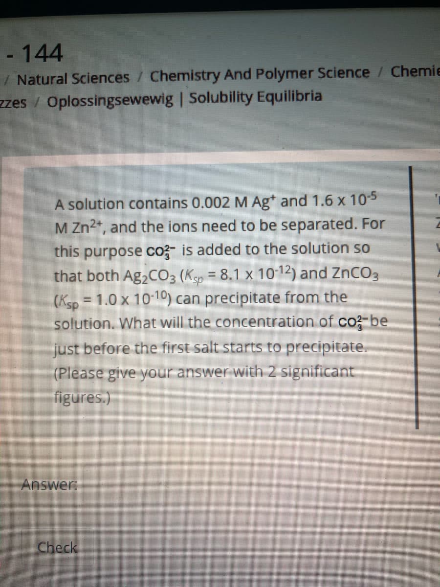 - 144
/ Natural Sciences / Chemistry And Polymer Science / Chemie
zzes / Oplossingsewewig | Solubility Equilibria
A solution contains 0.002 M Ag* and 1.6 x 105
M Zn2*, and the ions need to be separated. For
this purpose co- is added to the solution so
that both Ag,CO3 (Ksp = 8.1 x 10-12) and ZnCO3
(Ksp = 1.0 x 10-10) can precipitate from the
solution. What will the concentration of co; be
just before the first salt starts to precipitate.
(Please give your answer with 2 significant
figures.)
Answer
Check
