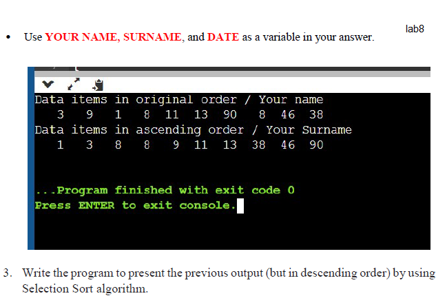 lab8
Use YOUR NAME, SURNAME, and DATE as a variable in your answer.
Data items in original order / Your name
3
9 1 8 11 13
90
8
46
38
Data items in ascending order / Your Surname
1 3 8 8 9 11 13 38 46
90
.Program finished with exit code 0
Press ENTER to exit console.
3. Write the program to present the previous output (but in descending order) by using
Selection Sort algorithm.
