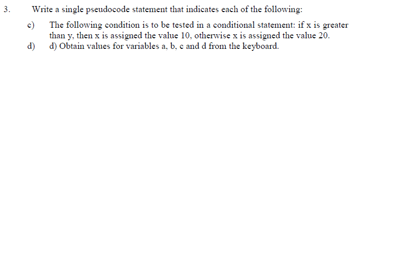 Write a single pseudocode statement that indicates each of the following:
The following condition is to be tested in a conditional statement: if x is greater
c)
than y, then x is assigned the value 10, otherwise x is assigned the value 20.
d)
d) Obtain values for variables a, b, c and d from the keyboard.
3.
