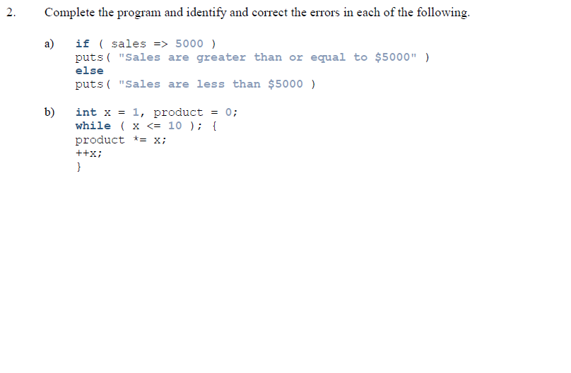 Complete the program and identify and correct the errors in each of the following.
a)
if ( sales => 5000 )
puts ( "Sales are greater than or equal to $5000" )
else
puts ( "Sales are less than $5000 )
int x = 1, product = 0;
while ( x <= 10 ); {
product *= x;
b)
++x;
}
2.
